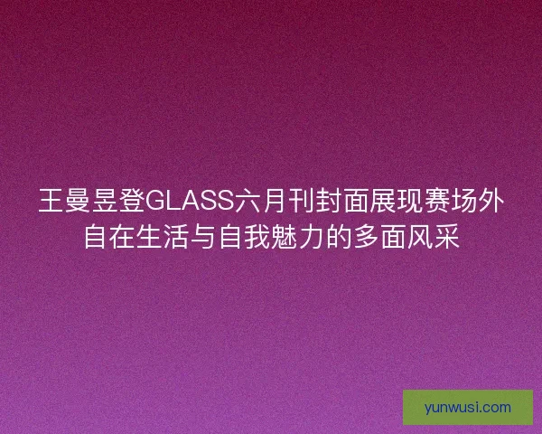 王曼昱登GLASS六月刊封面展现赛场外自在生活与自我魅力的多面风采