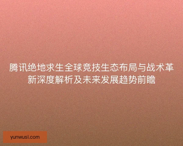 腾讯绝地求生全球竞技生态布局与战术革新深度解析及未来发展趋势前瞻