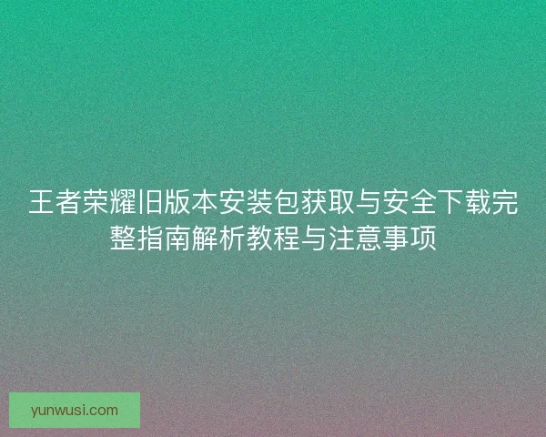 王者荣耀旧版本安装包获取与安全下载完整指南解析教程与注意事项