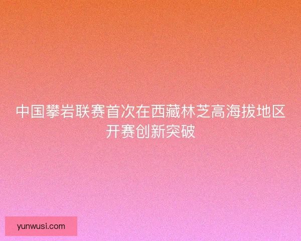 中国攀岩联赛首次在西藏林芝高海拔地区开赛创新突破 中国攀岩联赛首次在西藏林芝高海拔地区开赛创新突破