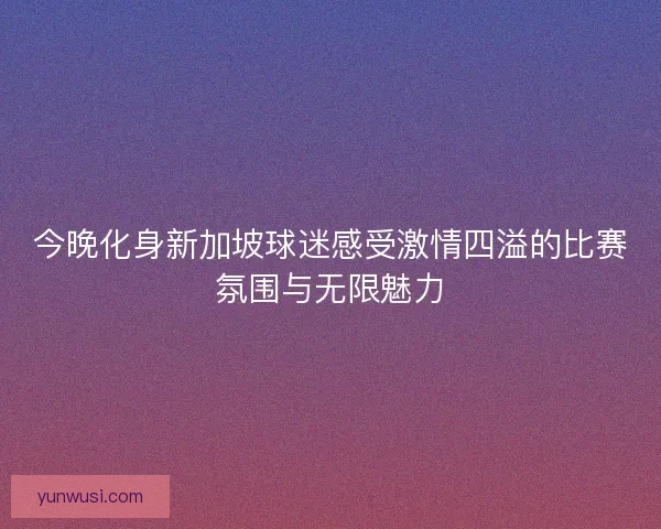 今晚化身新加坡球迷感受激情四溢的比赛氛围与无限魅力 今晚化身新加坡球迷感受激情四溢的比赛氛围与无限魅力