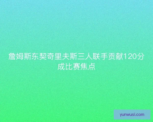 詹姆斯东契奇里夫斯三人联手贡献120分成比赛焦点 詹姆斯东契奇里夫斯三人联手贡献120分成比赛焦点