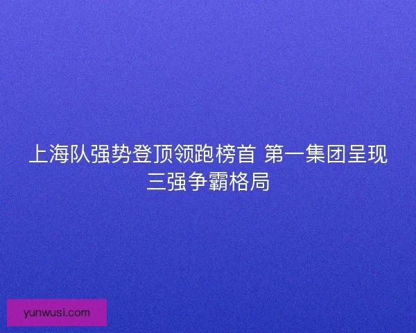 上海队强势登顶领跑榜首 第一集团呈现三强争霸格局 上海队强势登顶领跑榜首 第一集团呈现三强争霸格局