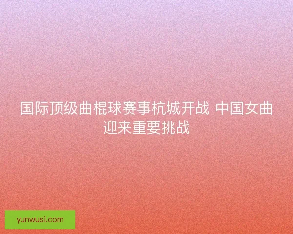 国际顶级曲棍球赛事杭城开战 中国女曲迎来重要挑战