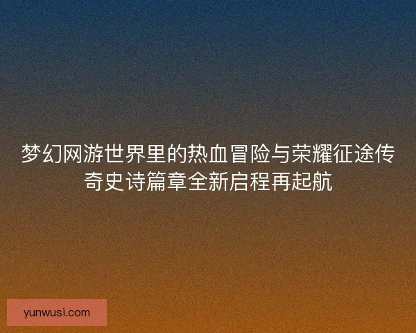 梦幻网游世界里的热血冒险与荣耀征途传奇史诗篇章全新启程再起航