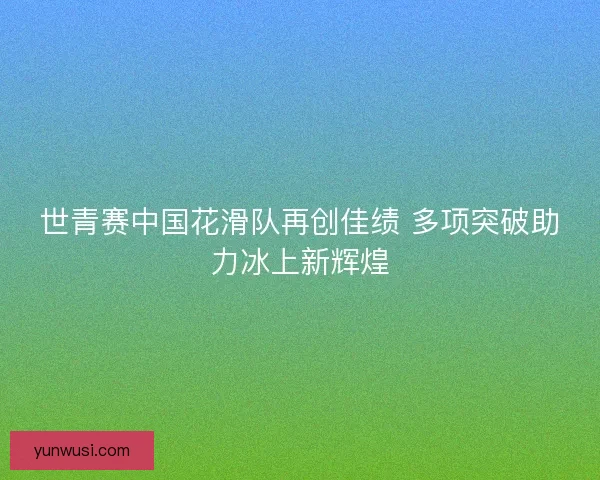 世青赛中国花滑队再创佳绩 多项突破助力冰上新辉煌