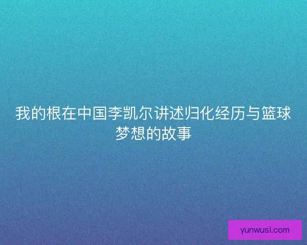 我的根在中国李凯尔讲述归化经历与篮球梦想的故事