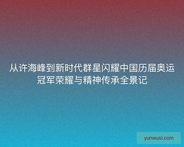 从许海峰到新时代群星闪耀中国历届奥运冠军荣耀与精神传承全景记