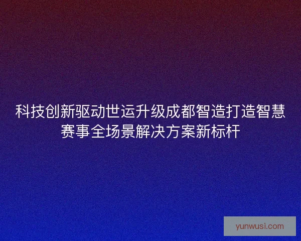 科技创新驱动世运升级成都智造打造智慧赛事全场景解决方案新标杆