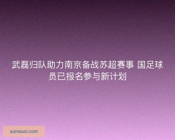 武磊归队助力南京备战苏超赛事 国足球员已报名参与新计划 武磊归队助力南京备战苏超赛事 国足球员已报名参与新计划
