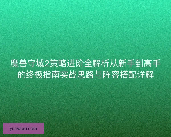 魔兽守城2策略进阶全解析从新手到高手的终极指南实战思路与阵容搭配详解