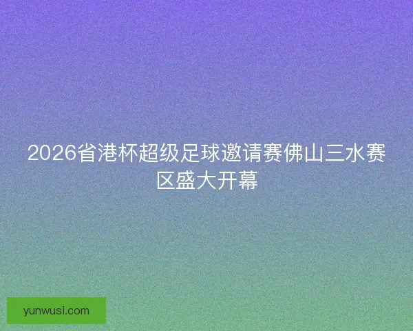 2026省港杯超级足球邀请赛佛山三水赛区盛大开幕 2026省港杯超级足球邀请赛佛山三水赛区盛大开幕