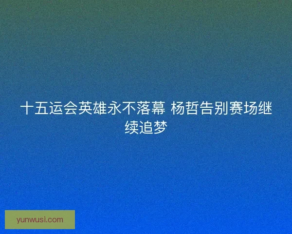 十五运会英雄永不落幕 杨哲告别赛场继续追梦 十五运会英雄永不落幕 杨哲告别赛场继续追梦