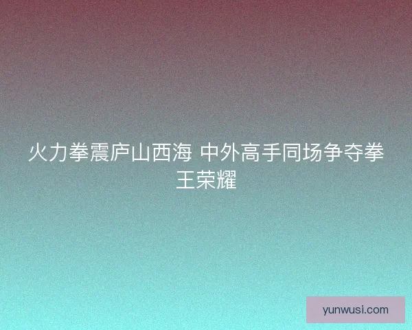 火力拳震庐山西海 中外高手同场争夺拳王荣耀 火力拳震庐山西海 中外高手同场争夺拳王荣耀