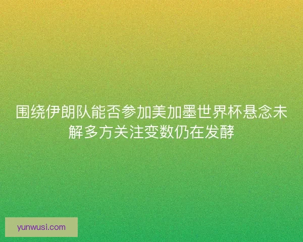 围绕伊朗队能否参加美加墨世界杯悬念未解多方关注变数仍在发酵