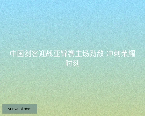 中国剑客迎战亚锦赛主场劲敌 冲刺荣耀时刻 中国剑客迎战亚锦赛主场劲敌 冲刺荣耀时刻
