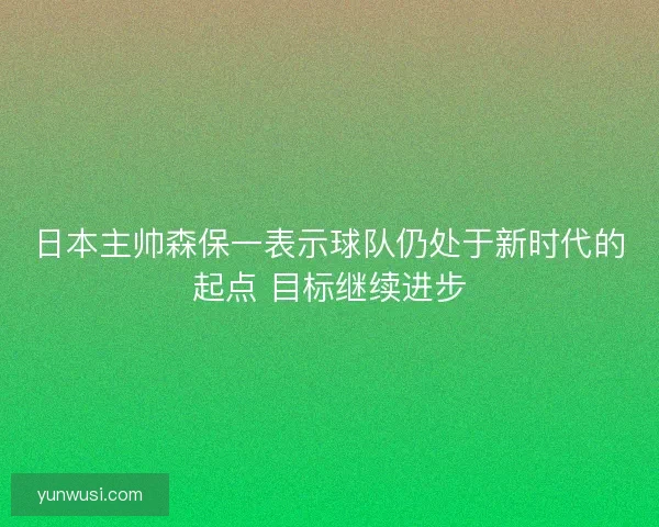 日本主帅森保一表示球队仍处于新时代的起点 目标继续进步 日本主帅森保一表示球队仍处于新时代的起点 目标继续进步